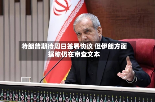 特朗普期待周日签署协议 但伊朗方面据称仍在审查文本-第2张图片