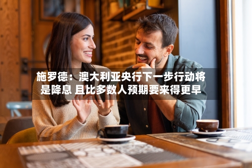 施罗德:澳大利亚央行下一步行动将是降息 且比多数人预期要来得更早-第2张图片