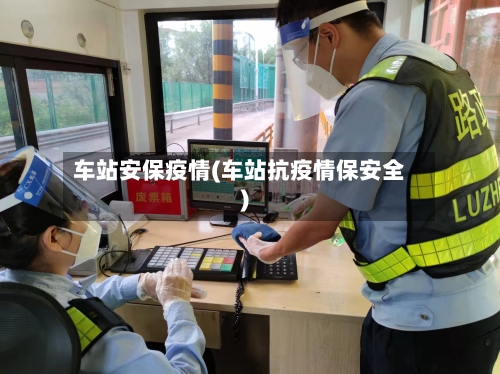 车站安保疫情(车站抗疫情保安全)-第2张图片